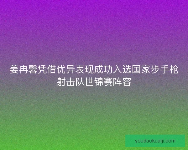 姜冉馨凭借优异表现成功入选国家步手枪射击队世锦赛阵容