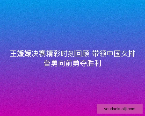 王媛媛决赛精彩时刻回顾 带领中国女排奋勇向前勇夺胜利