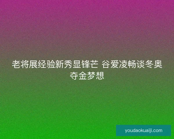 老将展经验新秀显锋芒 谷爱凌畅谈冬奥夺金梦想