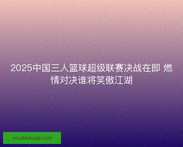 2025中国三人篮球超级联赛决战在即 燃情对决谁将笑傲江湖