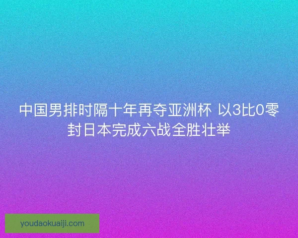 中国男排时隔十年再夺亚洲杯 以3比0零封日本完成六战全胜壮举 中国男排时隔十年再夺亚洲杯 以3比0零封日本完成六战全胜壮举