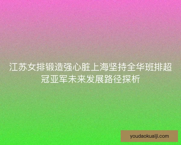 江苏女排锻造强心脏上海坚持全华班排超冠亚军未来发展路径探析