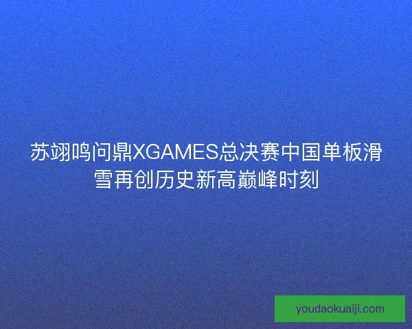 苏翊鸣问鼎XGAMES总决赛中国单板滑雪再创历史新高巅峰时刻