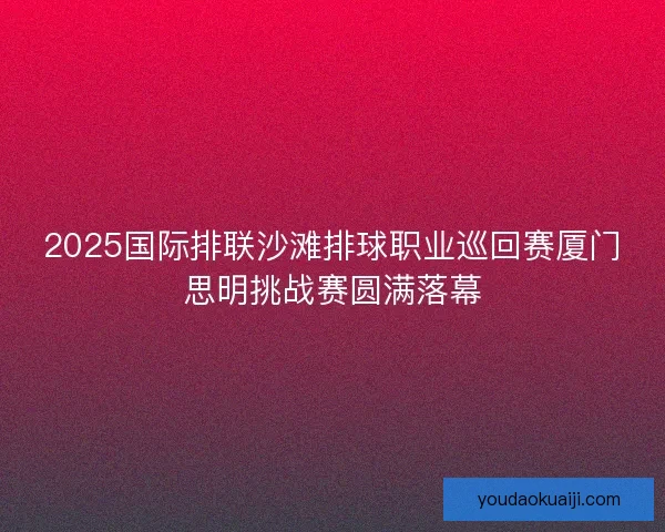 2025国际排联沙滩排球职业巡回赛厦门思明挑战赛圆满落幕