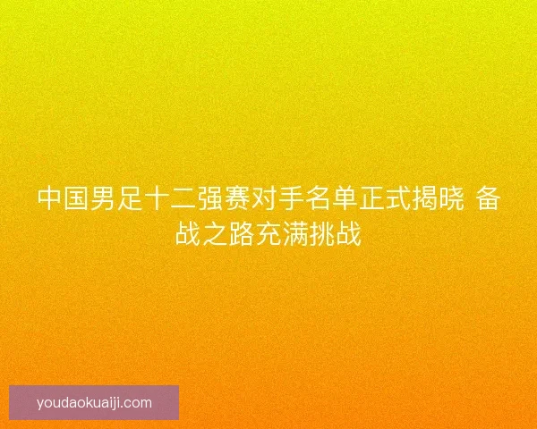 中国男足十二强赛对手名单正式揭晓 备战之路充满挑战