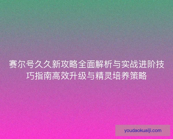 赛尔号久久新攻略全面解析与实战进阶技巧指南高效升级与精灵培养策略