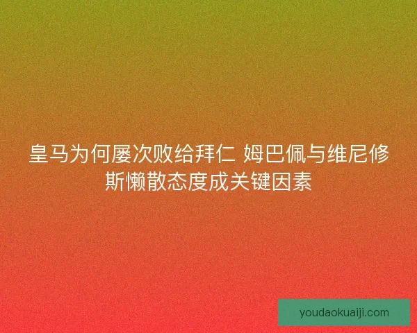 皇马为何屡次败给拜仁 姆巴佩与维尼修斯懒散态度成关键因素