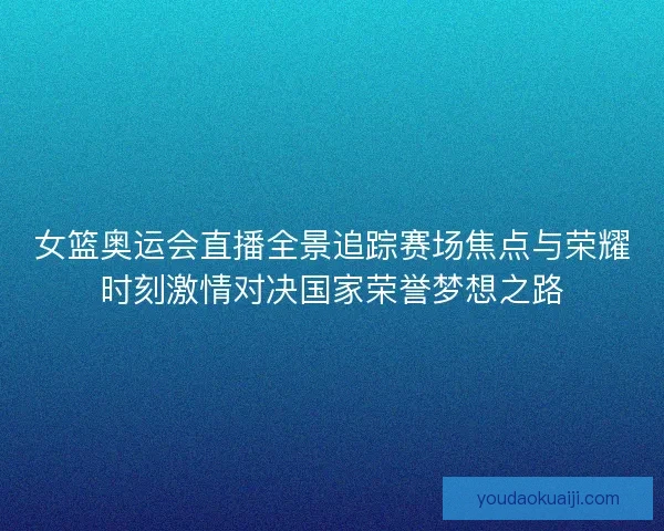 女篮奥运会直播全景追踪赛场焦点与荣耀时刻激情对决国家荣誉梦想之路