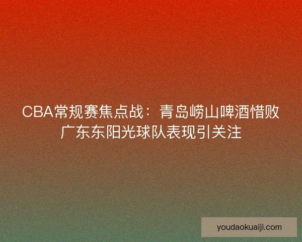 CBA常规赛焦点战：青岛崂山啤酒惜败广东东阳光球队表现引关注