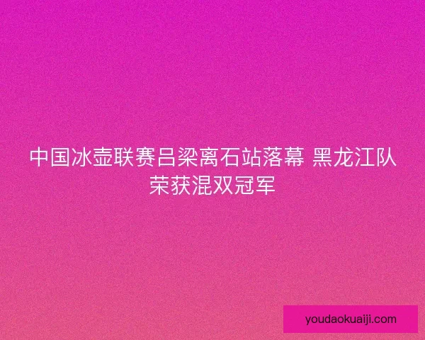 中国冰壶联赛吕梁离石站落幕 黑龙江队荣获混双冠军
