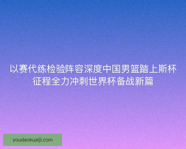 以赛代练检验阵容深度中国男篮踏上斯杯征程全力冲刺世界杯备战新篇