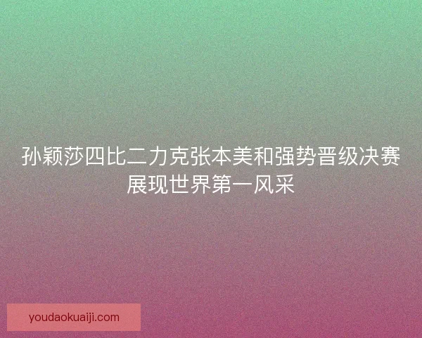孙颖莎四比二力克张本美和强势晋级决赛展现世界第一风采