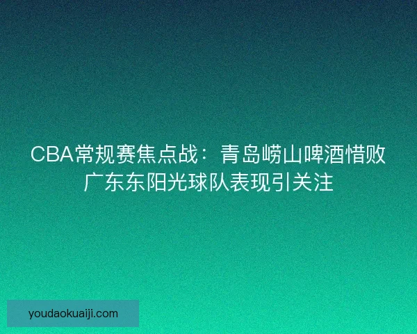 CBA常规赛焦点战：青岛崂山啤酒惜败广东东阳光球队表现引关注