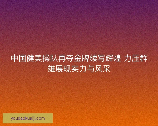 中国健美操队再夺金牌续写辉煌 力压群雄展现实力与风采