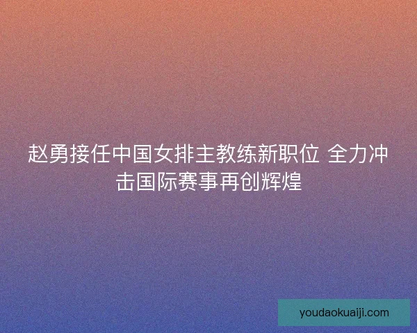 赵勇接任中国女排主教练新职位 全力冲击国际赛事再创辉煌