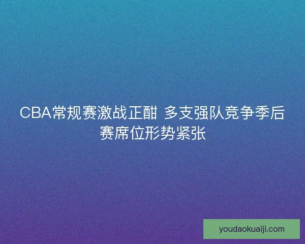 CBA常规赛激战正酣 多支强队竞争季后赛席位形势紧张