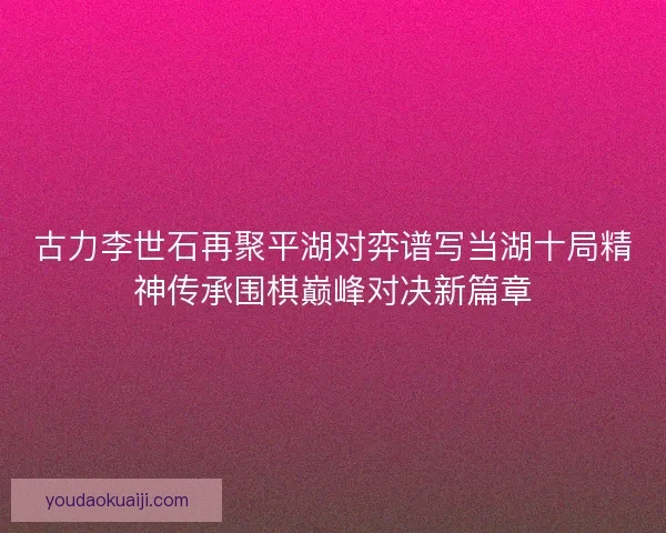 古力李世石再聚平湖对弈谱写当湖十局精神传承围棋巅峰对决新篇章