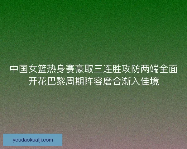 中国女篮热身赛豪取三连胜攻防两端全面开花巴黎周期阵容磨合渐入佳境