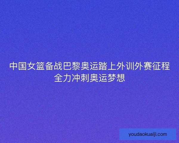 中国女篮备战巴黎奥运踏上外训外赛征程全力冲刺奥运梦想
