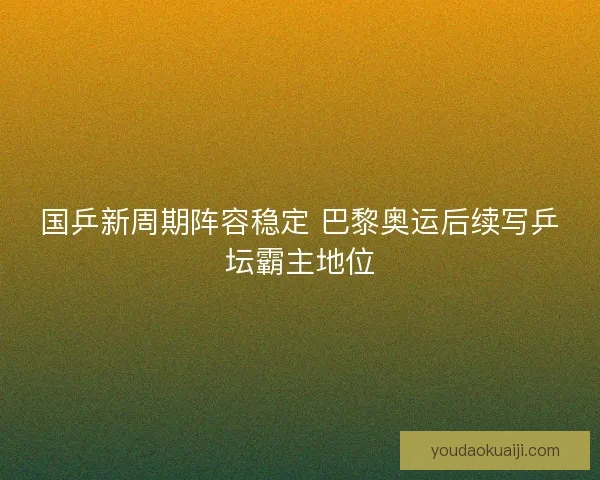 国乒新周期阵容稳定 巴黎奥运后续写乒坛霸主地位