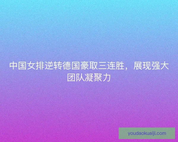 中国女排逆转德国豪取三连胜，展现强大团队凝聚力
