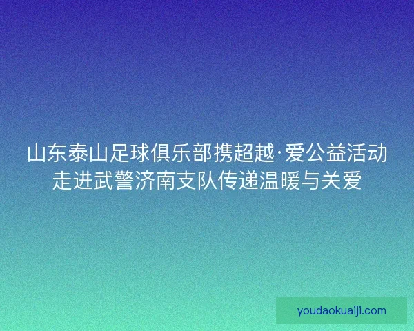 山东泰山足球俱乐部携超越·爱公益活动走进武警济南支队传递温暖与关爱