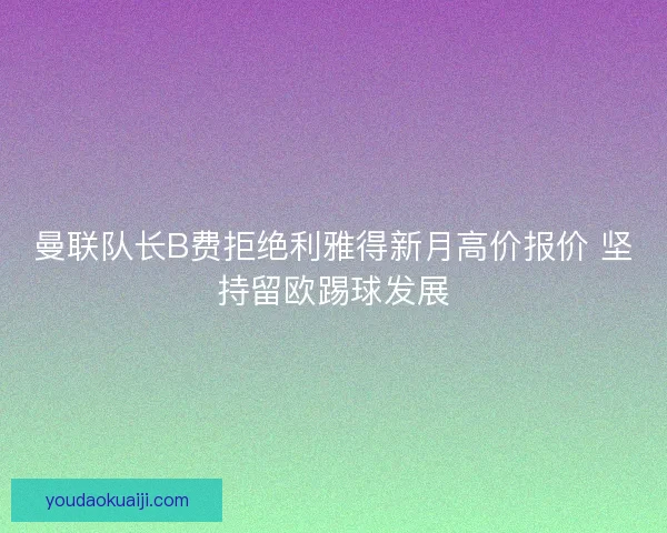 曼联队长B费拒绝利雅得新月高价报价 坚持留欧踢球发展